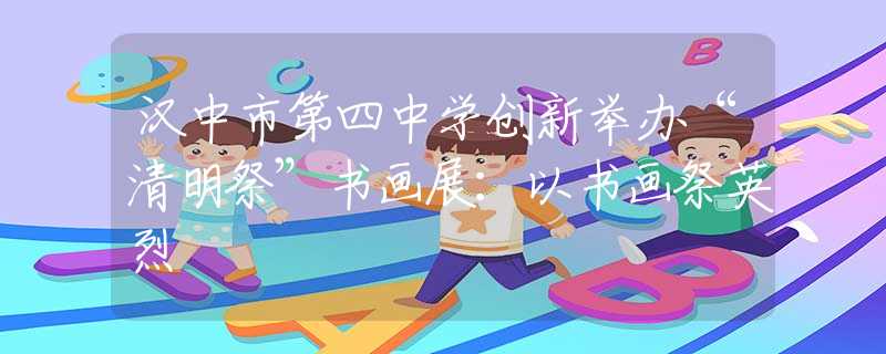 漢中市第四中學創(chuàng)新舉辦“清明祭”書畫展：以書畫祭英烈