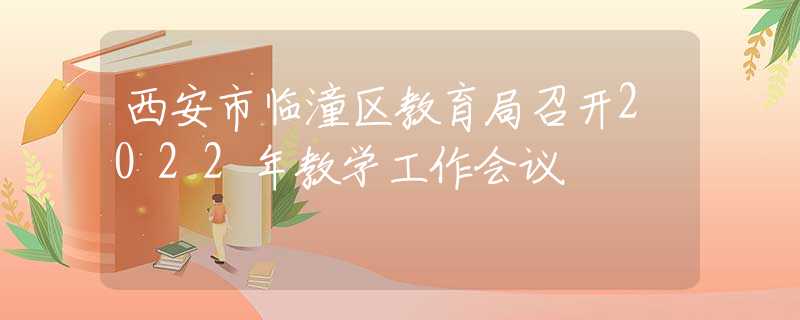 西安市臨潼區(qū)教育局召開2022年教學(xué)工作會議