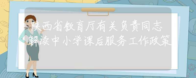 陜西省教育廳有關(guān)負(fù)責(zé)同志解讀中小學(xué)課后服務(wù)工作政策