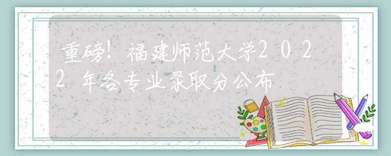 重磅！福建師范大學(xué)2022年各專業(yè)錄取分公布