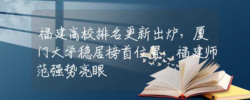 福建高校排名更新出爐，廈門大學(xué)穩(wěn)居榜首位置，福建師范強(qiáng)勢(shì)亮眼