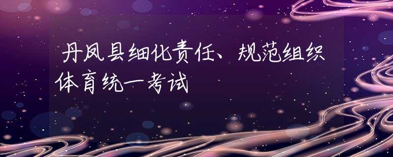 丹鳳縣細化責任、規(guī)范組織體育統(tǒng)一考試